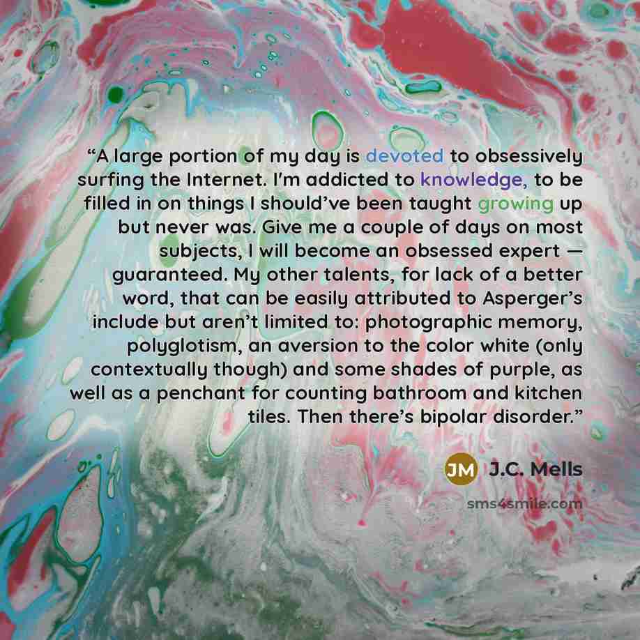 “A large portion of my day is devoted to obsessively surfing the Internet. I'm addicted to knowledge, to be filled in on things I should’ve been taught growing up but never was. Give me a couple of days on most subjects, I will become an obsessed expert — guaranteed. My other talents, for lack of a…” quote by J.C. Mells