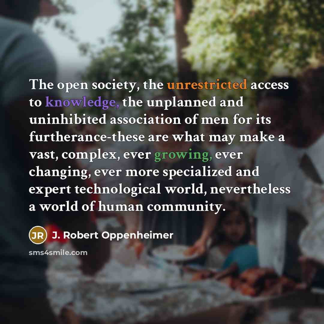 “The open society, the unrestricted access to knowledge, the unplanned and uninhibited association of men for its furtherance-these are what may make a vast, complex, ever growing, ever changing, ever more specialized and expert technological world, nevertheless a world of human community.” quote by J. Robert Oppenheimer