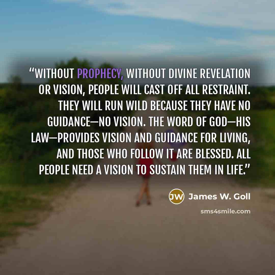 “without prophecy, without divine revelation or vision, people will cast off all restraint. They will run wild because they have no guidance—no vision. The Word of God—His law—provides vision and guidance for living, and those who follow it are blessed. All people need a vision to sustain them in…” quote by James W. Goll