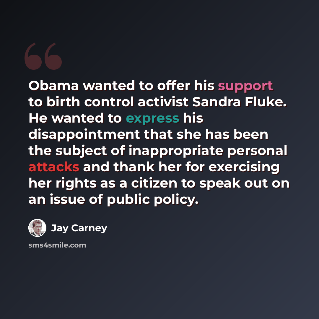 “Obama wanted to offer his support to birth control activist Sandra Fluke. He wanted to express his disappointment that she has been the subject of inappropriate personal attacks and thank her for exercising her rights as a citizen to speak out on an issue of public policy.” quote by Jay Carney