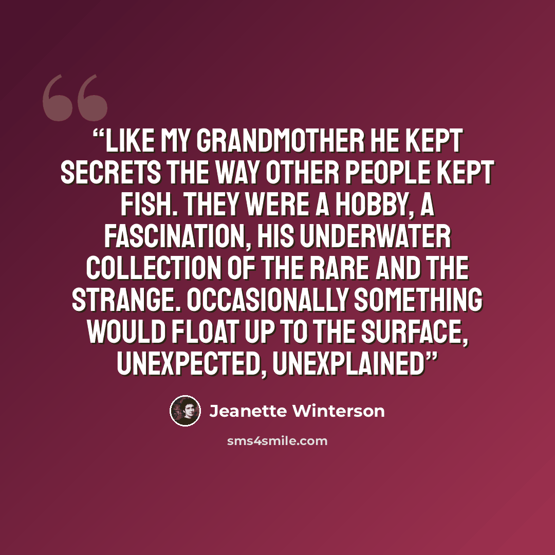 “Like my grandmother he kept secrets the way other people kept fish. They were a hobby, a fascination, his underwater collection of the rare and the strange. Occasionally something would float up to the surface, unexpected, unexplained” quote by Jeanette Winterson