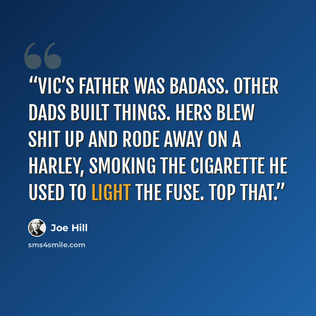 “Vic’s father was badass. Other dads built things. Hers blew shit up and rode away on a Harley, smoking the cigarette he used to light the fuse. Top that.” quote by Joe Hill