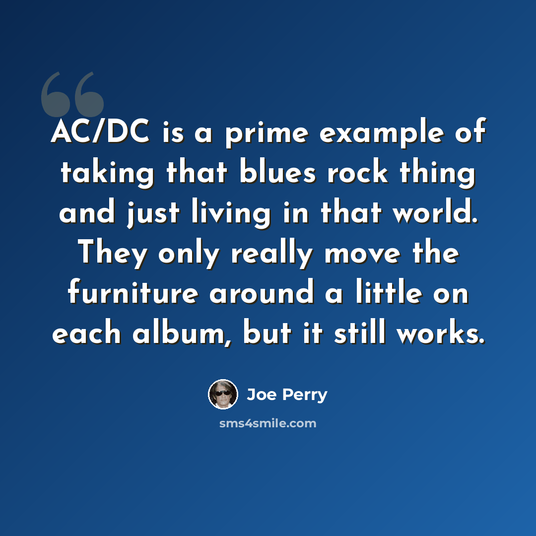 “AC/DC is a prime example of taking that blues rock thing and just living in that world. They only really move the furniture around a little on each album, but it still works.” quote by Joe Perry