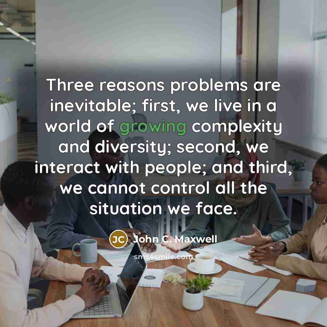 “Three reasons problems are inevitable; first, we live in a world of growing complexity and diversity; second, we interact with people; and third, we cannot control all the situation we face.” quote by John C. Maxwell