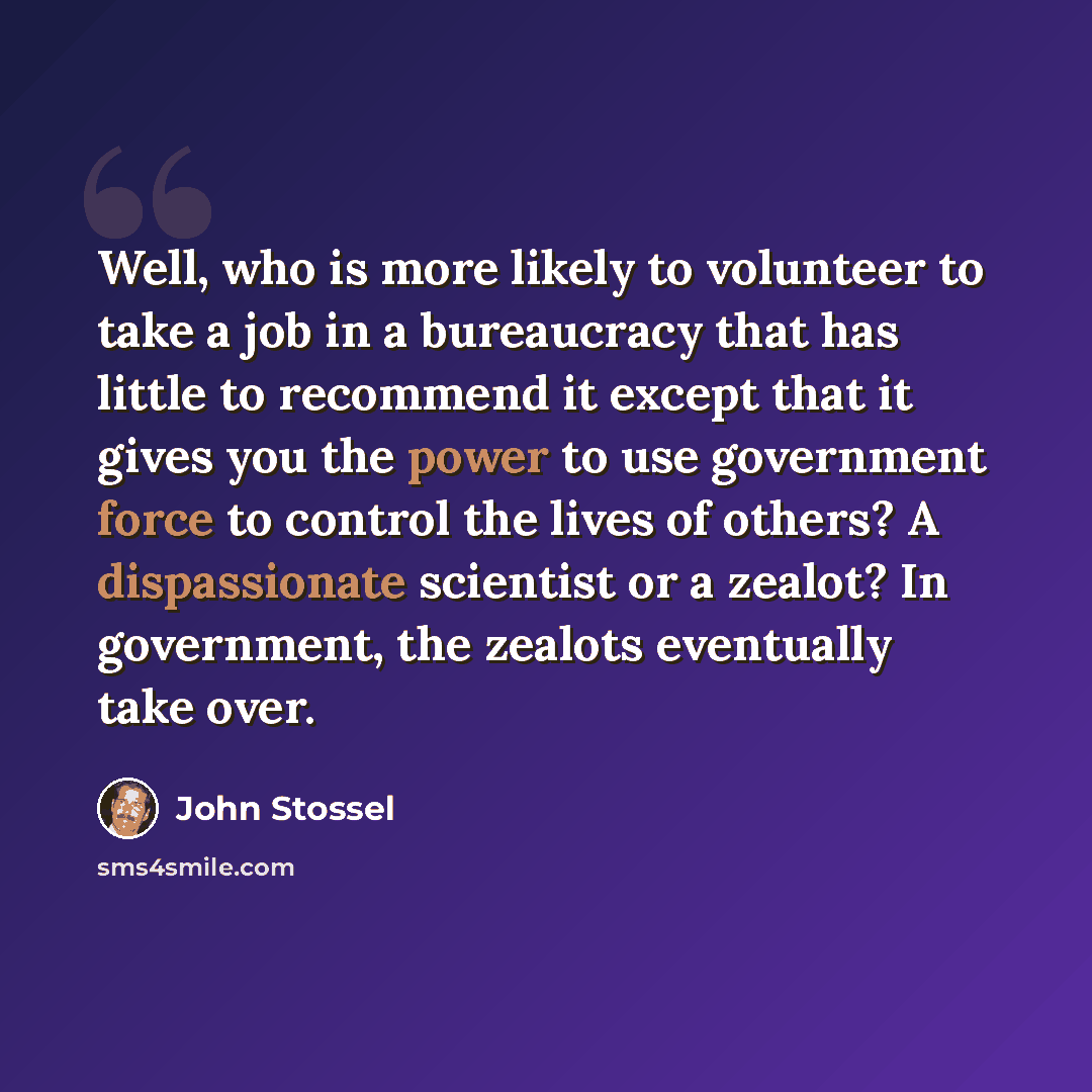 “Well, who is more likely to volunteer to take a job in a bureaucracy that has little to recommend it except that it gives you the power to use government force to control the lives of others? A dispassionate scientist or a zealot? In government, the zealots eventually take over.” quote by John Stossel