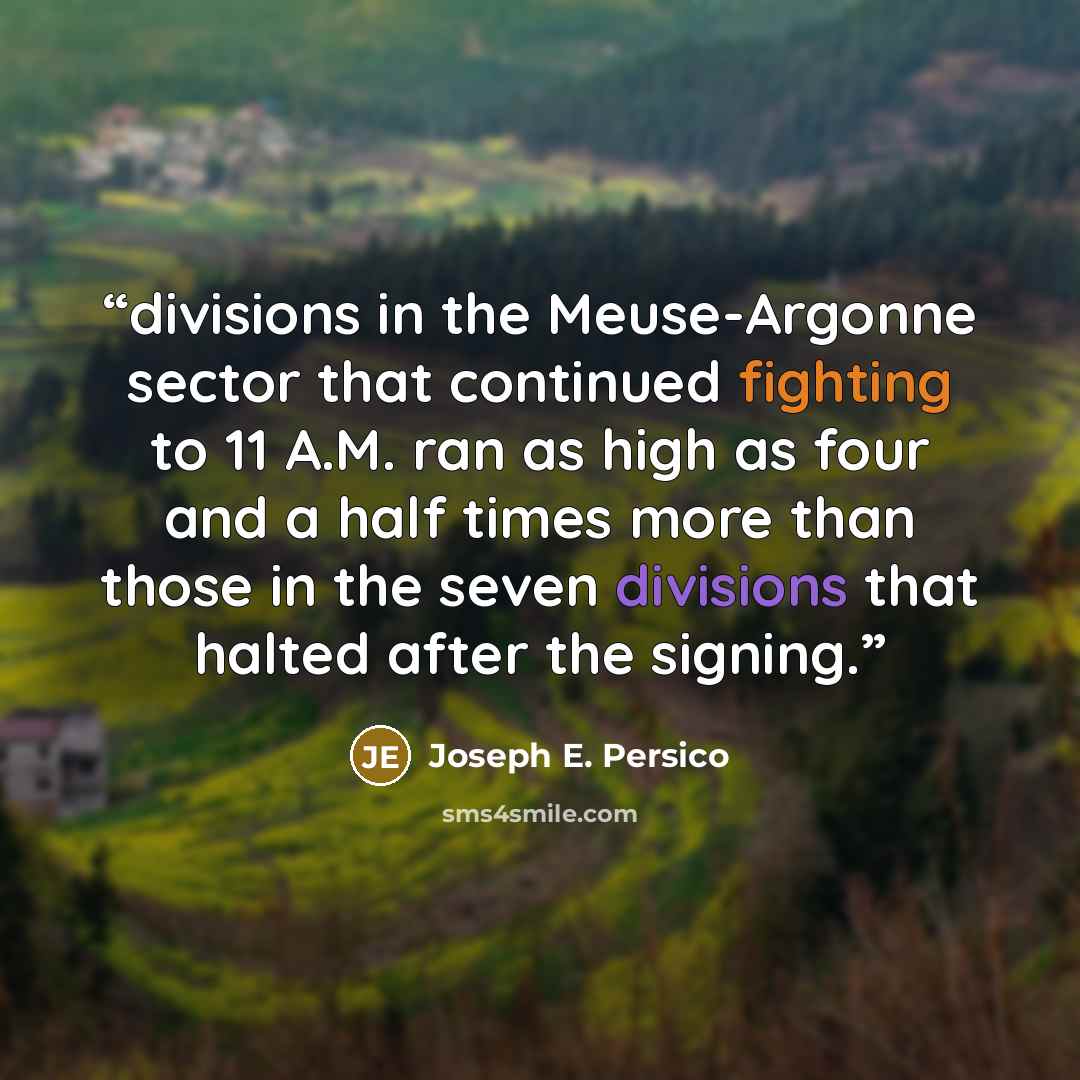 “divisions in the Meuse-Argonne sector that continued fighting to 11 A.M. ran as high as four and a half times more than those in the seven divisions that halted after the signing.” quote by Joseph E. Persico
