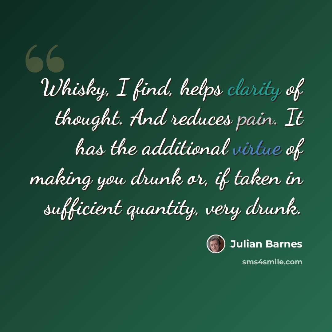 “Whisky, I find, helps clarity of thought. And reduces pain. It has the additional virtue of making you drunk or, if taken in sufficient quantity, very drunk.” quote by Julian Barnes