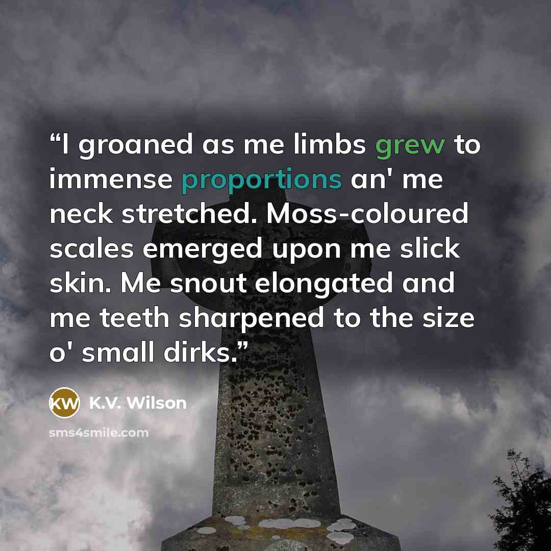 “I groaned as me limbs grew to immense proportions an' me neck stretched. Moss-coloured scales emerged upon me slick skin. Me snout elongated and me teeth sharpened to the size o' small dirks.” quote by K.V. Wilson