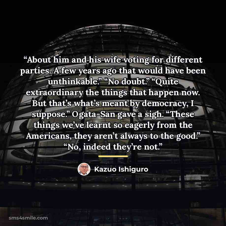 “About him and his wife voting for different parties. A few years ago that would have been unthinkable.” “No doubt.” “Quite extraordinary the things that happen now. But that’s what’s meant by democracy, I suppose.” Ogata-San gave a sigh. “These things we’ve learnt so eagerly from the Americans…” quote by Kazuo Ishiguro
