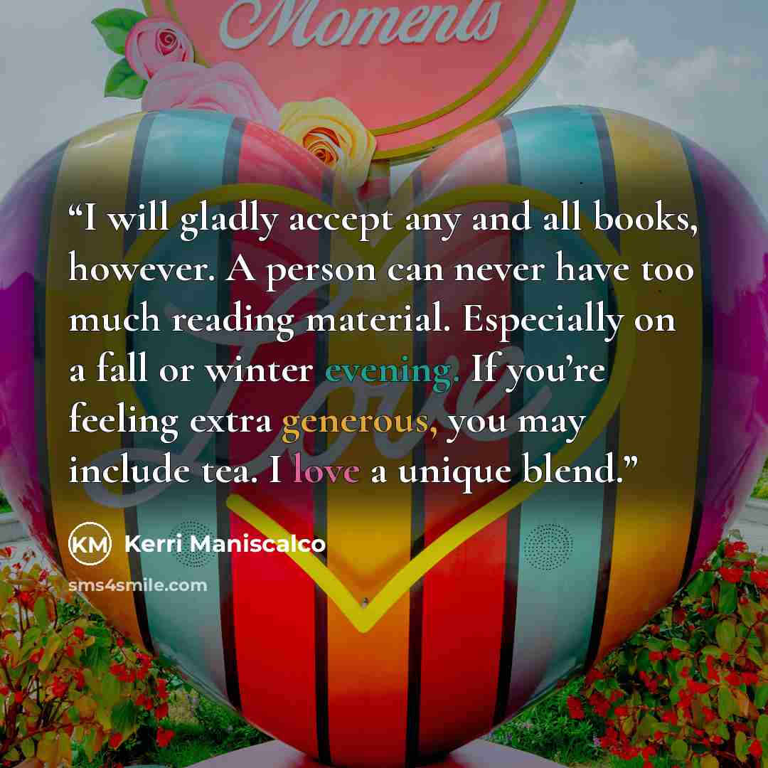 “I will gladly accept any and all books, however. A person can never have too much reading material. Especially on a fall or winter evening. If you’re feeling extra generous, you may include tea. I love a unique blend.” quote by Kerri Maniscalco