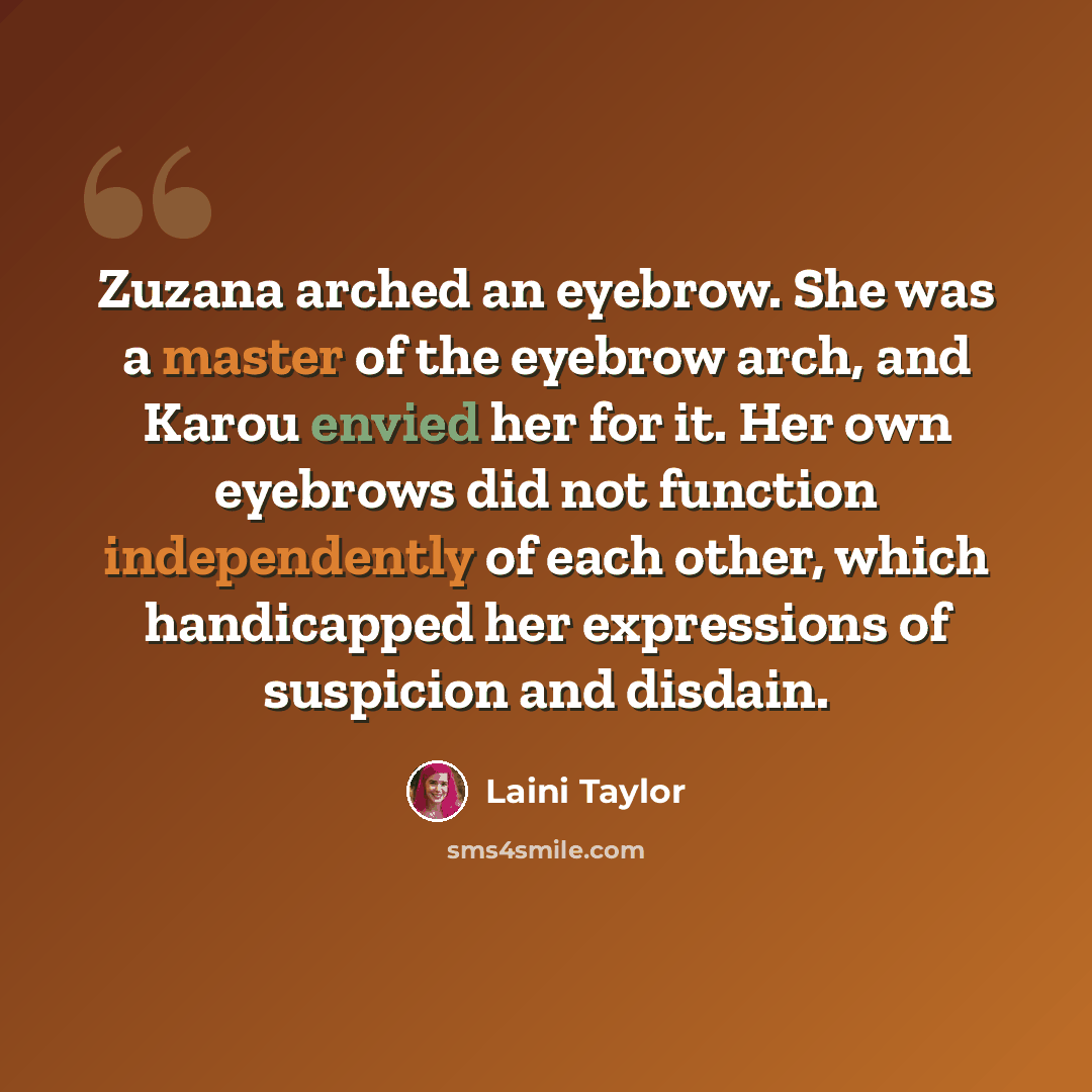 “Zuzana arched an eyebrow. She was a master of the eyebrow arch, and Karou envied her for it. Her own eyebrows did not function independently of each other, which handicapped her expressions of suspicion and disdain.” quote by Laini Taylor
