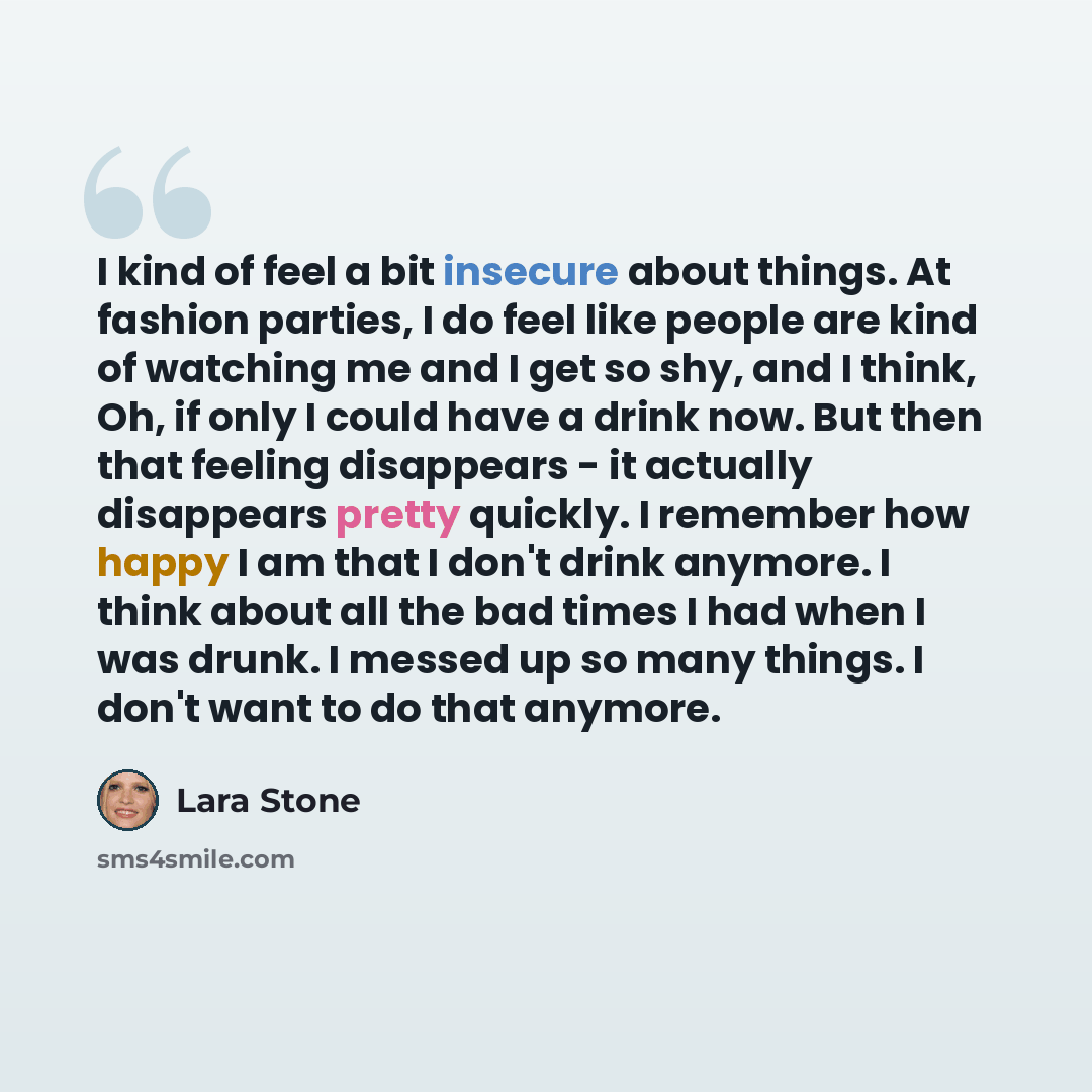 “I kind of feel a bit insecure about things. At fashion parties, I do feel like people are kind of watching me and I get so shy, and I think, Oh, if only I could have a drink now. But then that feeling disappears - it actually disappears pretty quickly. I remember how happy I am that I don't drink…” quote by Lara Stone
