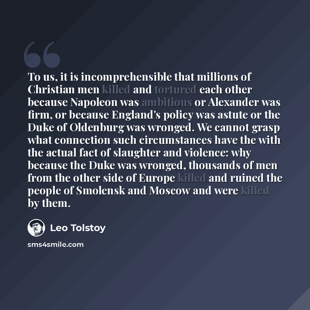 “To us, it is incomprehensible that millions of Christian men killed and tortured each other because Napoleon was ambitious or Alexander was firm, or because England's policy was astute or the Duke of Oldenburg was wronged. We cannot grasp what connection such circumstances have the with the actual…” quote by Leo Tolstoy