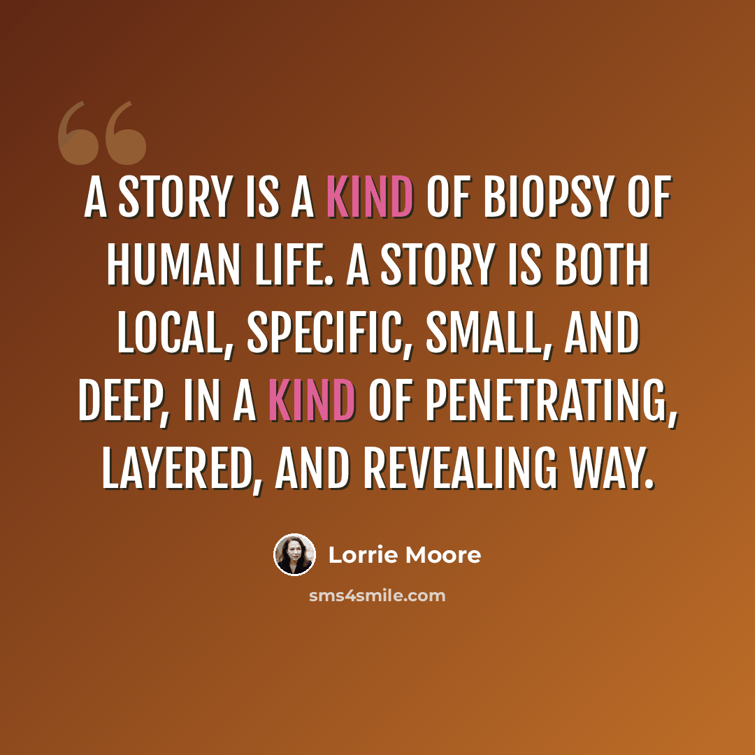 “A story is a kind of biopsy of human life. A story is both local, specific, small, and deep, in a kind of penetrating, layered, and revealing way.” quote by Lorrie Moore