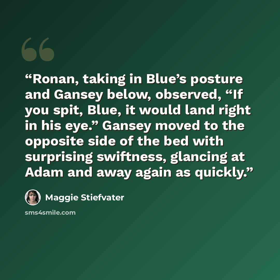 “Ronan, taking in Blue’s posture and Gansey below, observed, “If you spit, Blue, it would land right in his eye.” Gansey moved to the opposite side of the bed with surprising swiftness, glancing at Adam and away again as quickly.” quote by Maggie Stiefvater