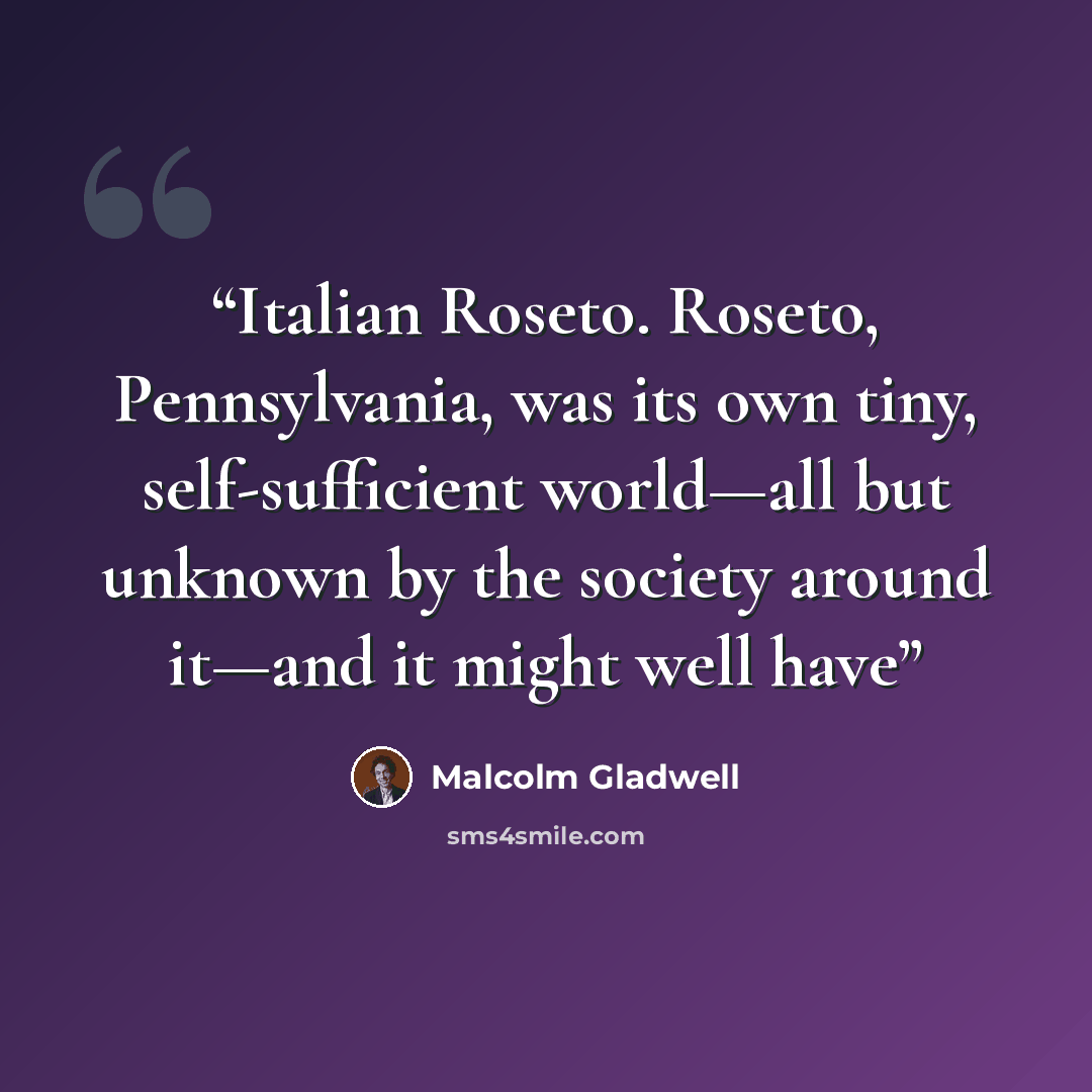“Italian Roseto. Roseto, Pennsylvania, was its own tiny, self-sufficient world—all but unknown by the society around it—and it might well have” quote by Malcolm Gladwell