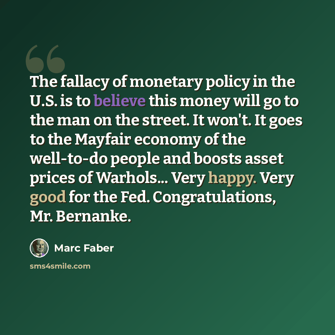 “The fallacy of monetary policy in the U.S. is to believe this money will go to the man on the street. It won't. It goes to the Mayfair economy of the well-to-do people and boosts asset prices of Warhols... Very happy. Very good for the Fed. Congratulations, Mr. Bernanke.” quote by Marc Faber