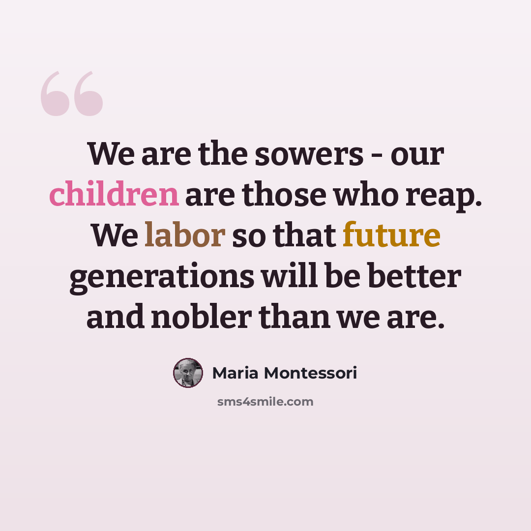 “We are the sowers - our children are those who reap. We labor so that future generations will be better and nobler than we are.” quote by Maria Montessori