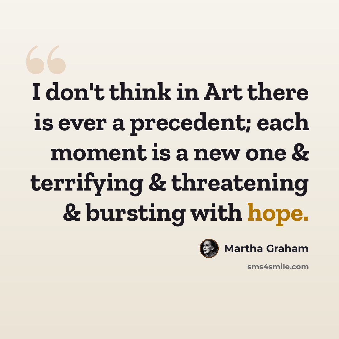 “I don't think in Art there is ever a precedent; each moment is a new one & terrifying & threatening & bursting with hope.” quote by Martha Graham