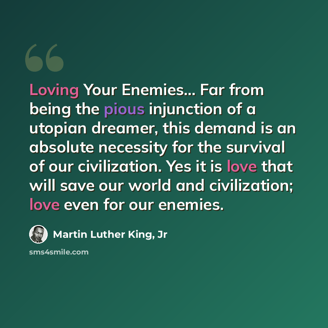 “Loving Your Enemies... Far from being the pious injunction of a utopian dreamer, this demand is an absolute necessity for the survival of our civilization. Yes it is love that will save our world and civilization; love even for our enemies.” quote by Martin Luther King, Jr