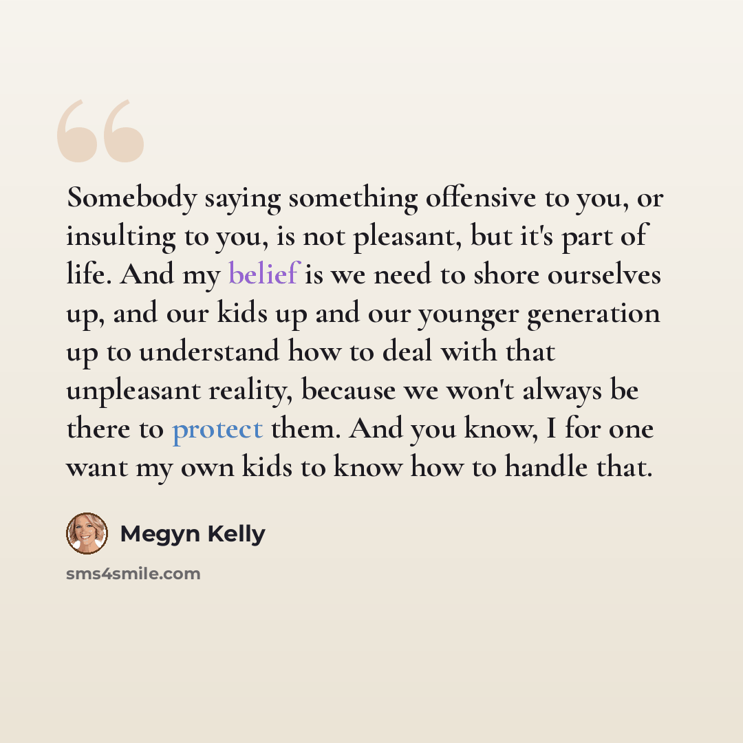 “Somebody saying something offensive to you, or insulting to you, is not pleasant, but it's part of life. And my belief is we need to shore ourselves up, and our kids up and our younger generation up to understand how to deal with that unpleasant reality, because we won't always be there to protect…” quote by Megyn Kelly