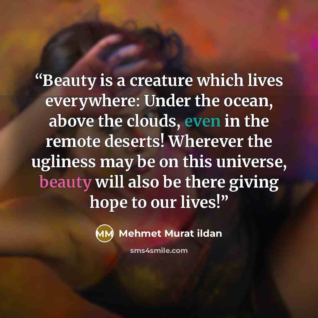 “Beauty is a creature which lives everywhere: Under the ocean, above the clouds, even in the remote deserts! Wherever the ugliness may be on this universe, beauty will also be there giving hope to our lives!” quote by Mehmet Murat ildan