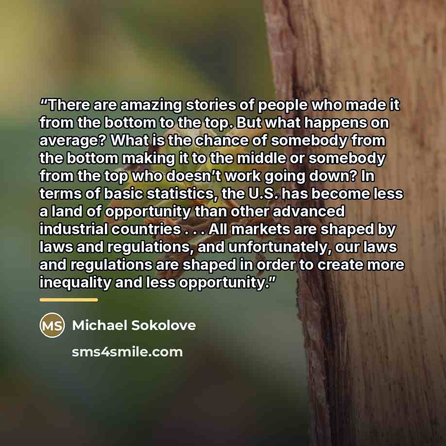 “There are amazing stories of people who made it from the bottom to the top. But what happens on average? What is the chance of somebody from the bottom making it to the middle or somebody from the top who doesn’t work going down? In terms of basic statistics, the U.S. has become less a land of…” quote by Michael Sokolove