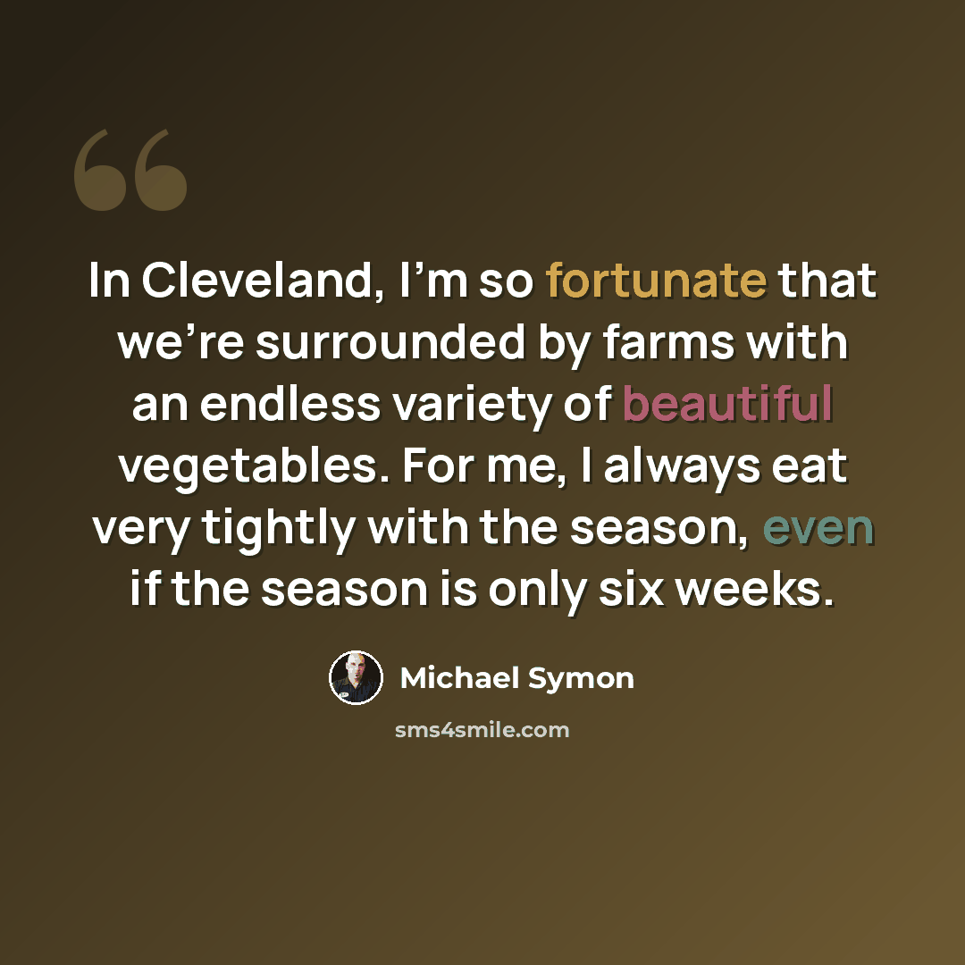 “In Cleveland, I'm so fortunate that we're surrounded by farms with an endless variety of beautiful vegetables. For me, I always eat very tightly with the season, even if the season is only six weeks.” quote by Michael Symon