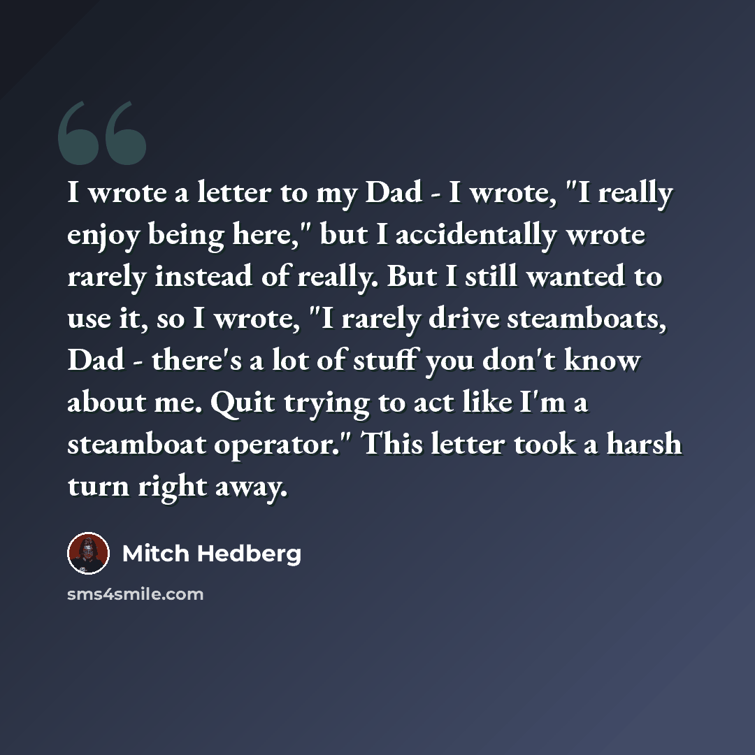 “I wrote a letter to my Dad - I wrote, "I really enjoy being here," but I accidentally wrote rarely instead of really. But I still wanted to use it, so I wrote, "I rarely drive steamboats, Dad - there's a lot of stuff you don't know about me. Quit trying to act like I'm a steamboat operator." This…” quote by Mitch Hedberg
