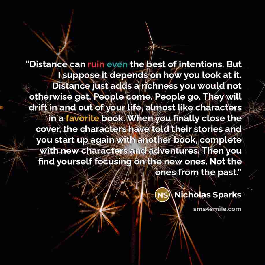“Distance can ruin even the best of intentions. But I suppose it depends on how you look at it. Distance just adds a richness you would not otherwise get. People come. People go. They will drift in and out of your life, almost like characters in a favorite book. When you finally close the cover…” quote by Nicholas Sparks
