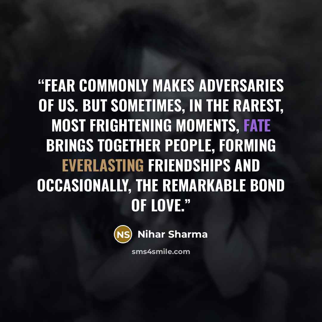 “Fear commonly makes adversaries of us. But sometimes, in the rarest, most frightening moments, fate brings together people, forming everlasting friendships and occasionally, the remarkable bond of love.” quote by Nihar Sharma