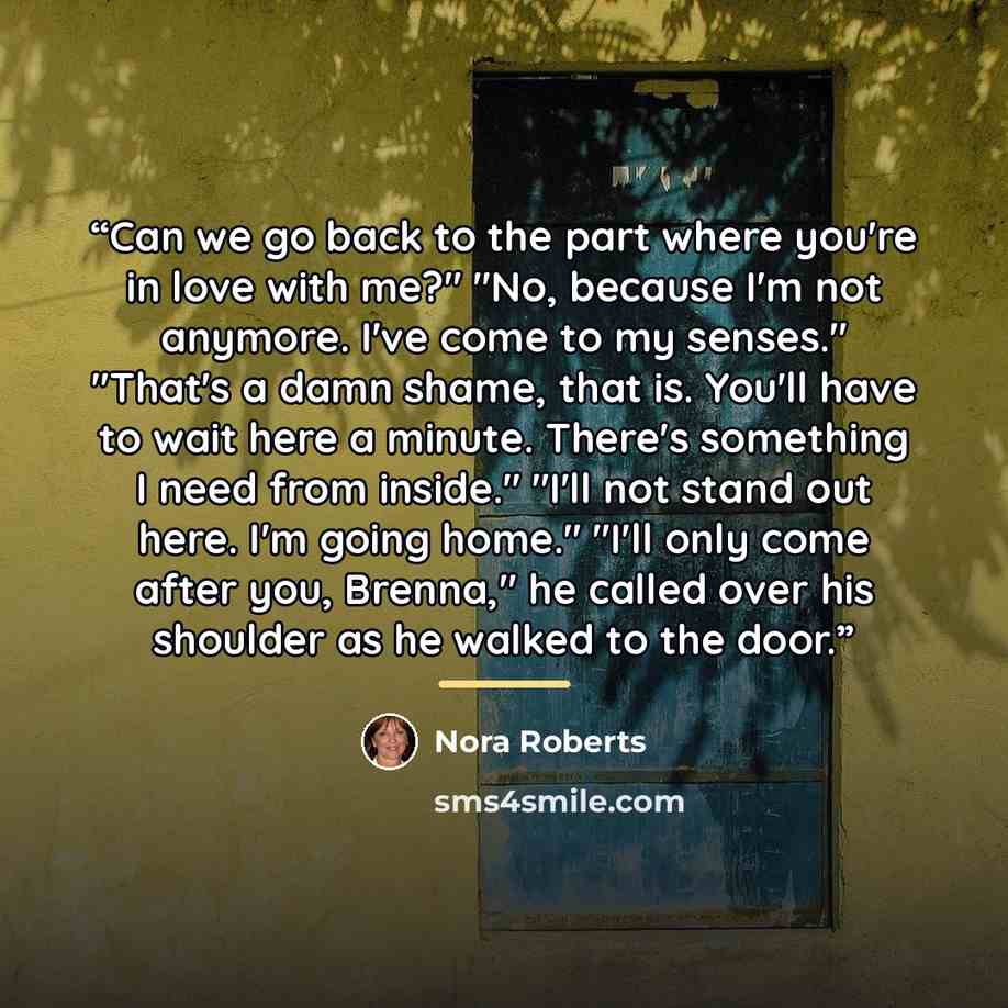 “Can we go back to the part where you're in love with me?" "No, because I'm not anymore. I've come to my senses." "That's a damn shame, that is. You'll have to wait here a minute. There's something I need from inside." "I'll not stand out here. I'm going home." "I'll only come after you, Brenna,"…” quote by Nora Roberts