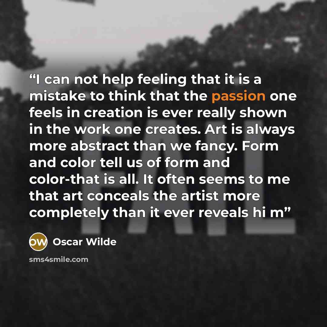 “I can not help feeling that it is a mistake to think that the passion one feels in creation is ever really shown in the work one creates. Art is always more abstract than we fancy. Form and color tell us of form and color-that is all. It often seems to me that art conceals the artist more…” quote by Oscar Wilde