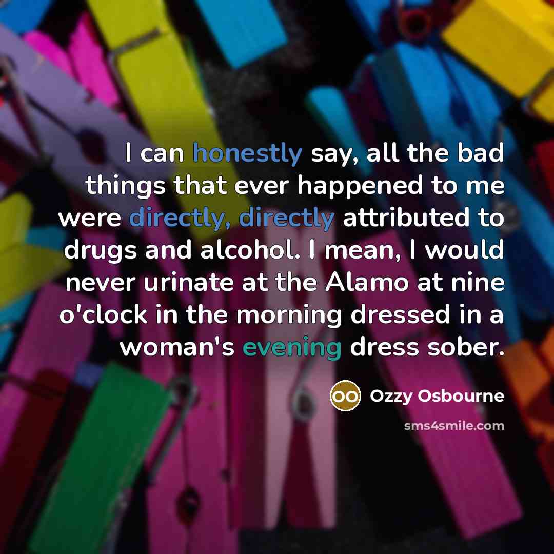 “I can honestly say, all the bad things that ever happened to me were directly, directly attributed to drugs and alcohol. I mean, I would never urinate at the Alamo at nine o'clock in the morning dressed in a woman's evening dress sober.” quote by Ozzy Osbourne