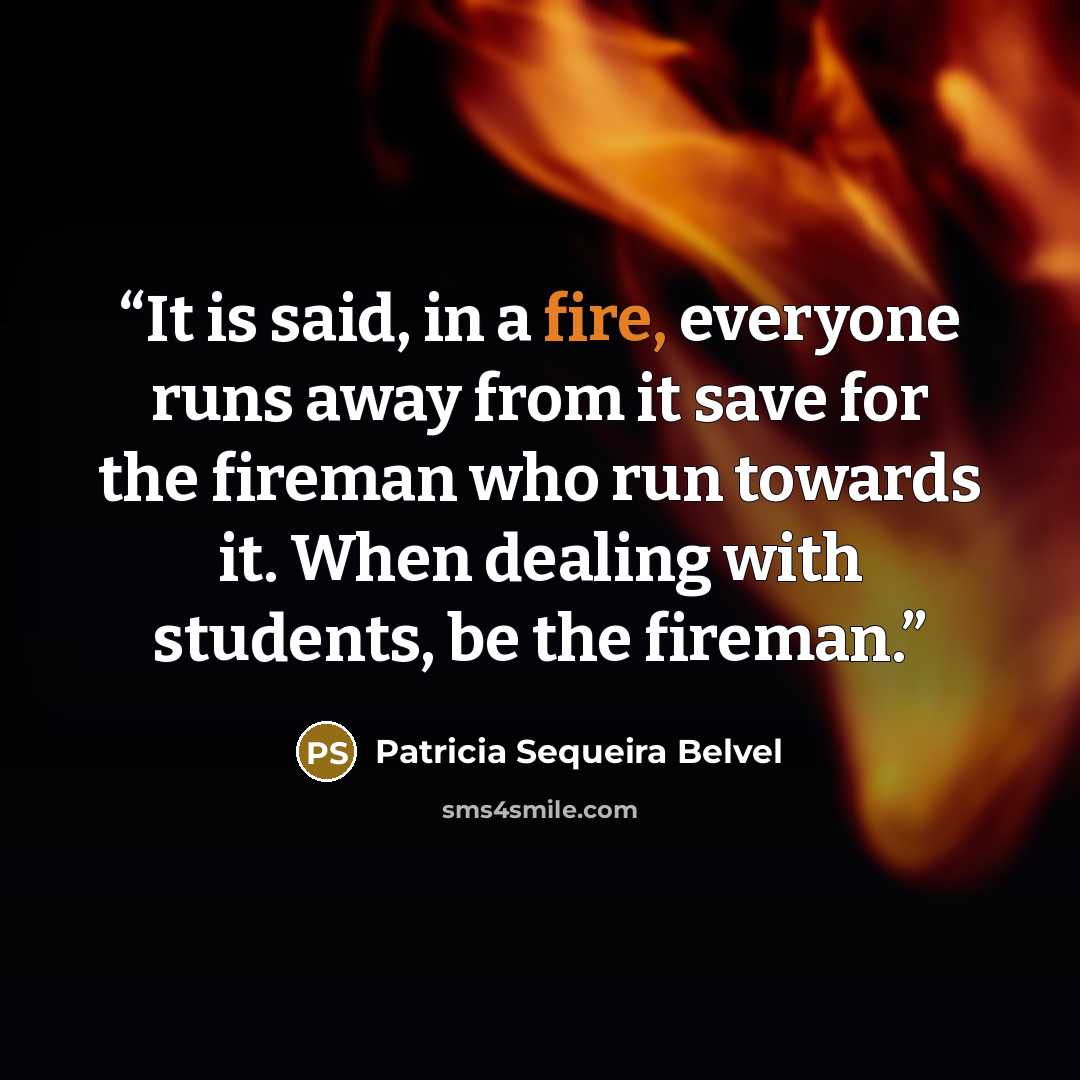 “It is said, in a fire, everyone runs away from it save for the fireman who run towards it. When dealing with students, be the fireman.” quote by Patricia Sequeira Belvel