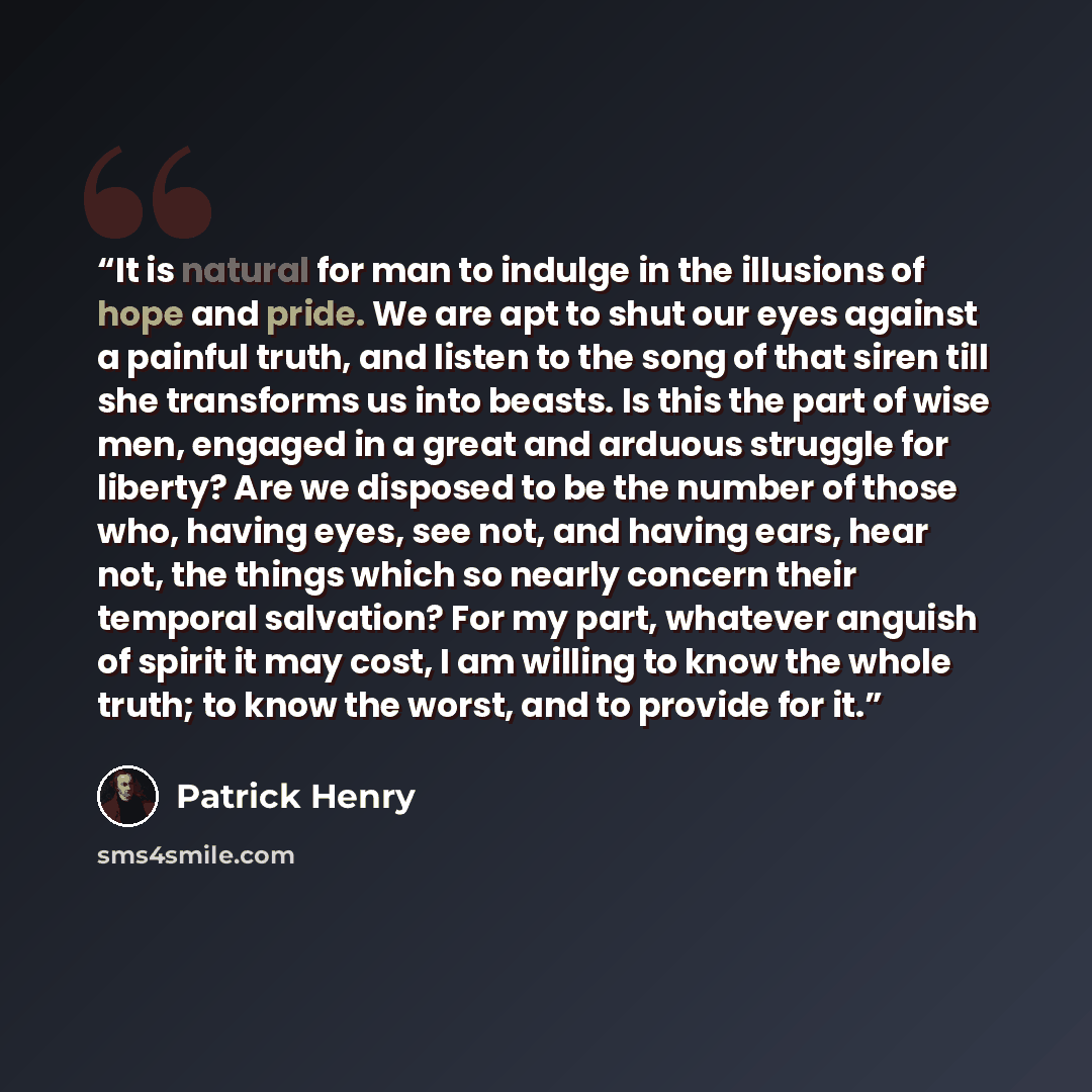 “It is natural for man to indulge in the illusions of hope and pride. We are apt to shut our eyes against a painful truth, and listen to the song of that siren till she transforms us into beasts. Is this the part of wise men, engaged in a great and arduous struggle for liberty? Are we disposed to…” quote by Patrick Henry