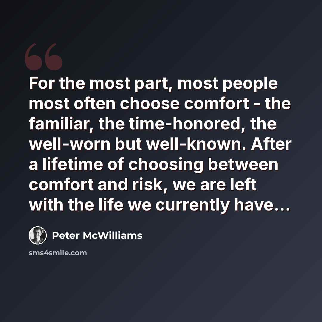 “For the most part, most people most often choose comfort - the familiar, the time-honored, the well-worn but well-known. After a lifetime of choosing between comfort and risk, we are left with the life we currently have…” quote by Peter McWilliams