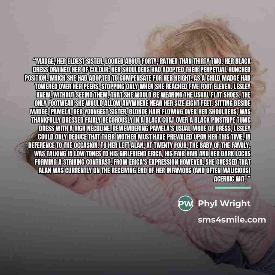 “Madge, her eldest sister, looked about forty, rather than thirty two. Her black dress drained her of colour; her shoulders had adopted their perpetual hunched position, which she had adopted to compensate for her height. As a child Madge had towered over her peers, stopping only when she reached…” quote by Phyl Wright