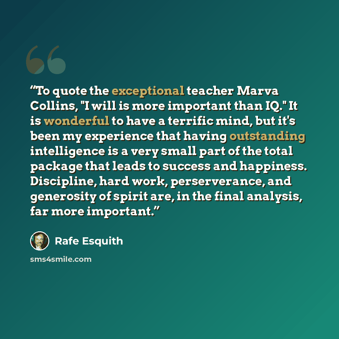 “To quote the exceptional teacher Marva Collins, "I will is more important than IQ." It is wonderful to have a terrific mind, but it's been my experience that having outstanding intelligence is a very small part of the total package that leads to success and happiness. Discipline, hard work…” quote by Rafe Esquith