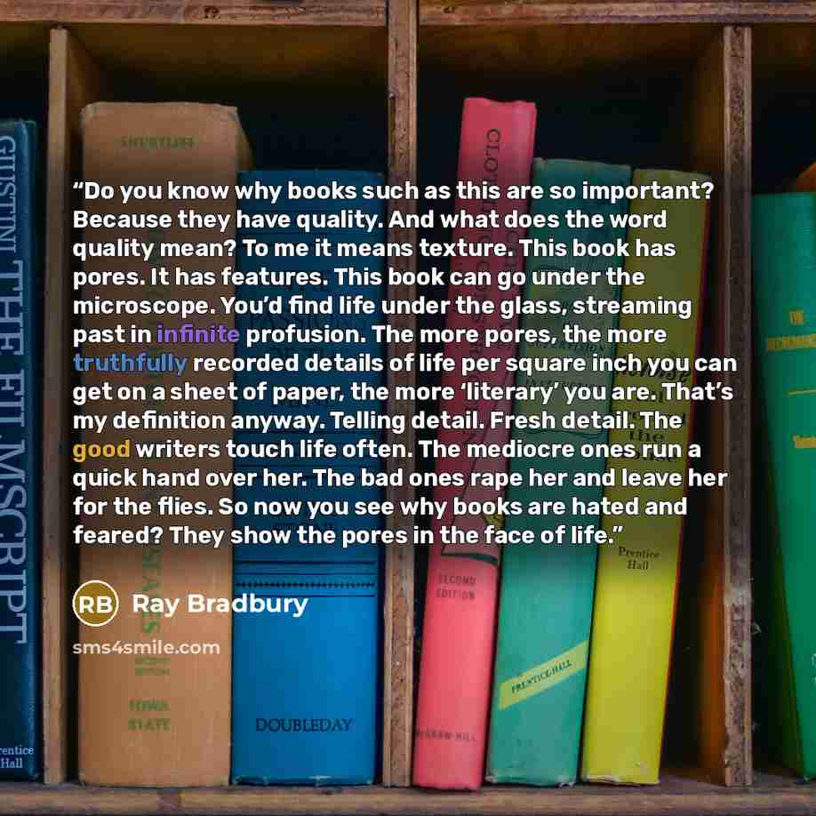 “Do you know why books such as this are so important? Because they have quality. And what does the word quality mean? To me it means texture. This book has pores. It has features. This book can go under the microscope. You’d find life under the glass, streaming past in infinite profusion. The more…” quote by Ray Bradbury