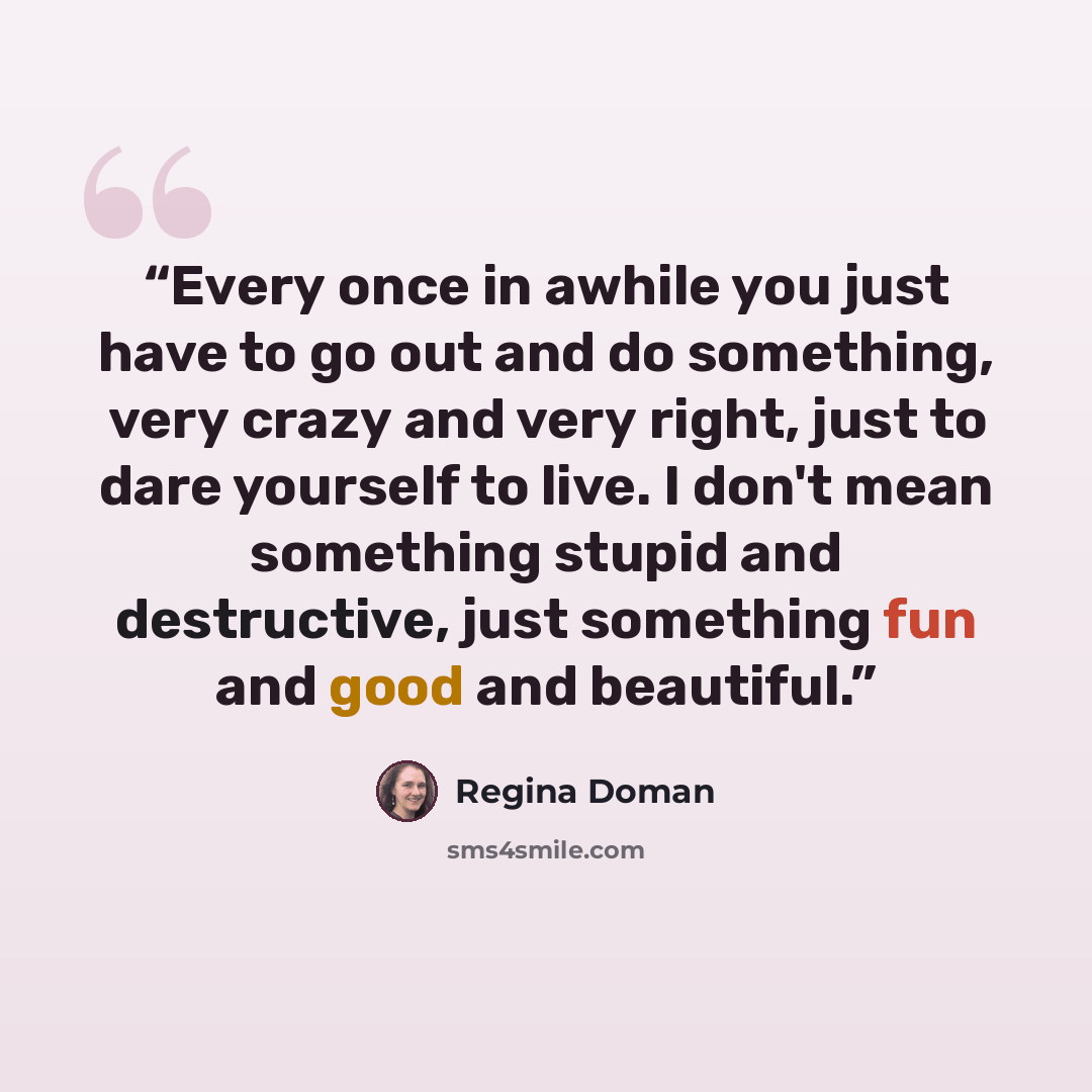 “Every once in awhile you just have to go out and do something, very crazy and very right, just to dare yourself to live. I don't mean something stupid and destructive, just something fun and good and beautiful.” quote by Regina Doman