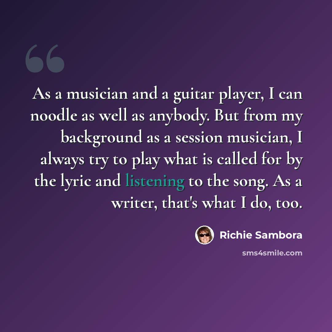 “As a musician and a guitar player, I can noodle as well as anybody. But from my background as a session musician, I always try to play what is called for by the lyric and listening to the song. As a writer, that's what I do, too.” quote by Richie Sambora