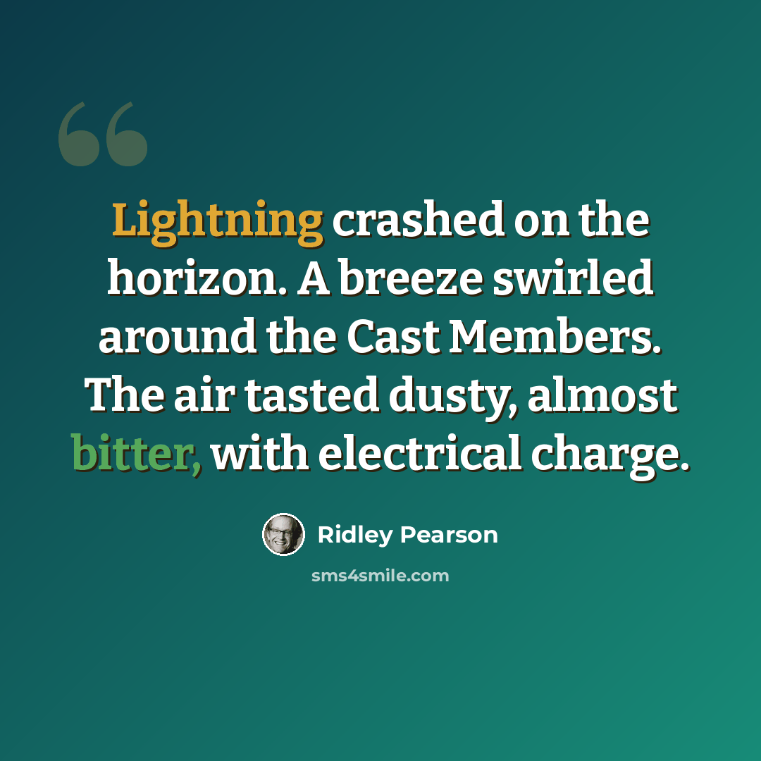“Lightning crashed on the horizon. A breeze swirled around the Cast Members. The air tasted dusty, almost bitter, with electrical charge.” quote by Ridley Pearson