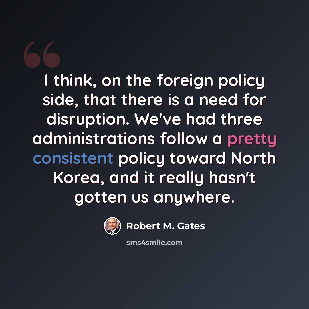“I think, on the foreign policy side, that there is a need for disruption. We've had three administrations follow a pretty consistent policy toward North Korea, and it really hasn't gotten us anywhere.” quote by Robert M. Gates