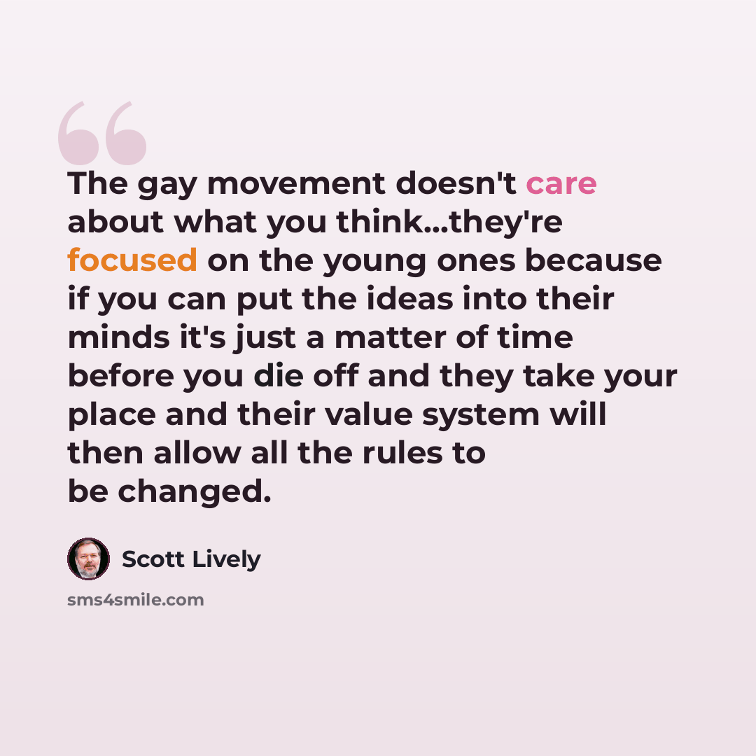 “The gay movement doesn't care about what you think...they're focused on the young ones because if you can put the ideas into their minds it's just a matter of time before you die off and they take your place and their value system will then allow all the rules to be changed.” quote by Scott Lively