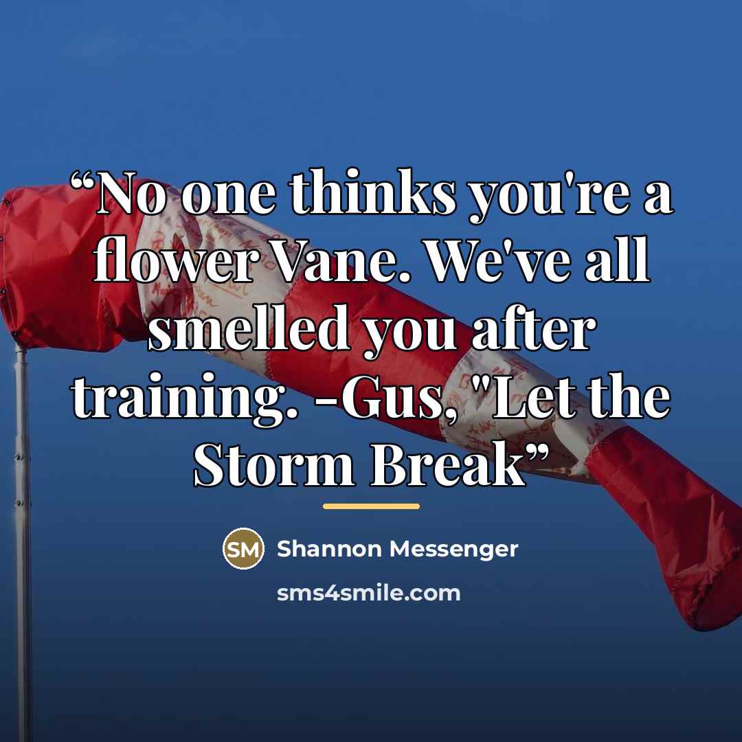 “No one thinks you're a flower Vane. We've all smelled you after training. -Gus, "Let the Storm Break” quote by Shannon Messenger