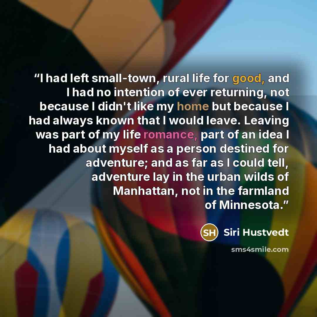 “I had left small-town, rural life for good, and I had no intention of ever returning, not because I didn't like my home but because I had always known that I would leave. Leaving was part of my life romance, part of an idea I had about myself as a person destined for adventure; and as far as I…” quote by Siri Hustvedt