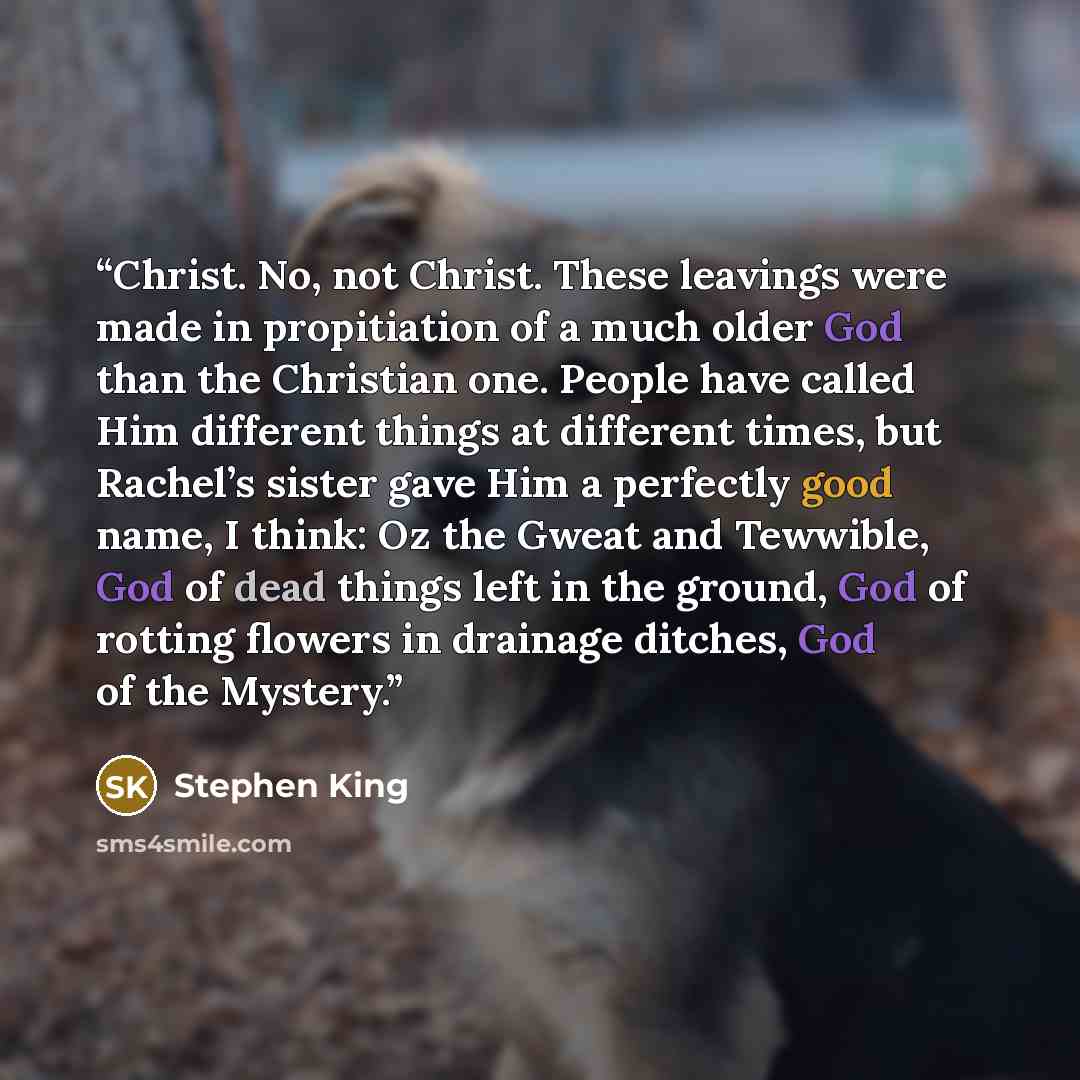 “Christ. No, not Christ. These leavings were made in propitiation of a much older God than the Christian one. People have called Him different things at different times, but Rachel’s sister gave Him a perfectly good name, I think: Oz the Gweat and Tewwible, God of dead things left in the ground…” quote by Stephen King