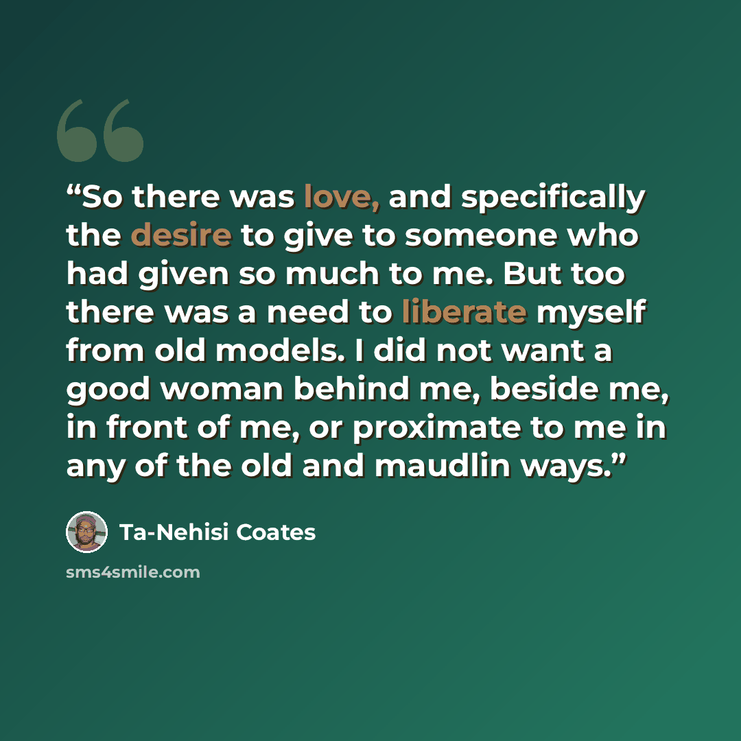 “So there was love, and specifically the desire to give to someone who had given so much to me. But too there was a need to liberate myself from old models. I did not want a good woman behind me, beside me, in front of me, or proximate to me in any of the old and maudlin ways.” quote by Ta-Nehisi Coates