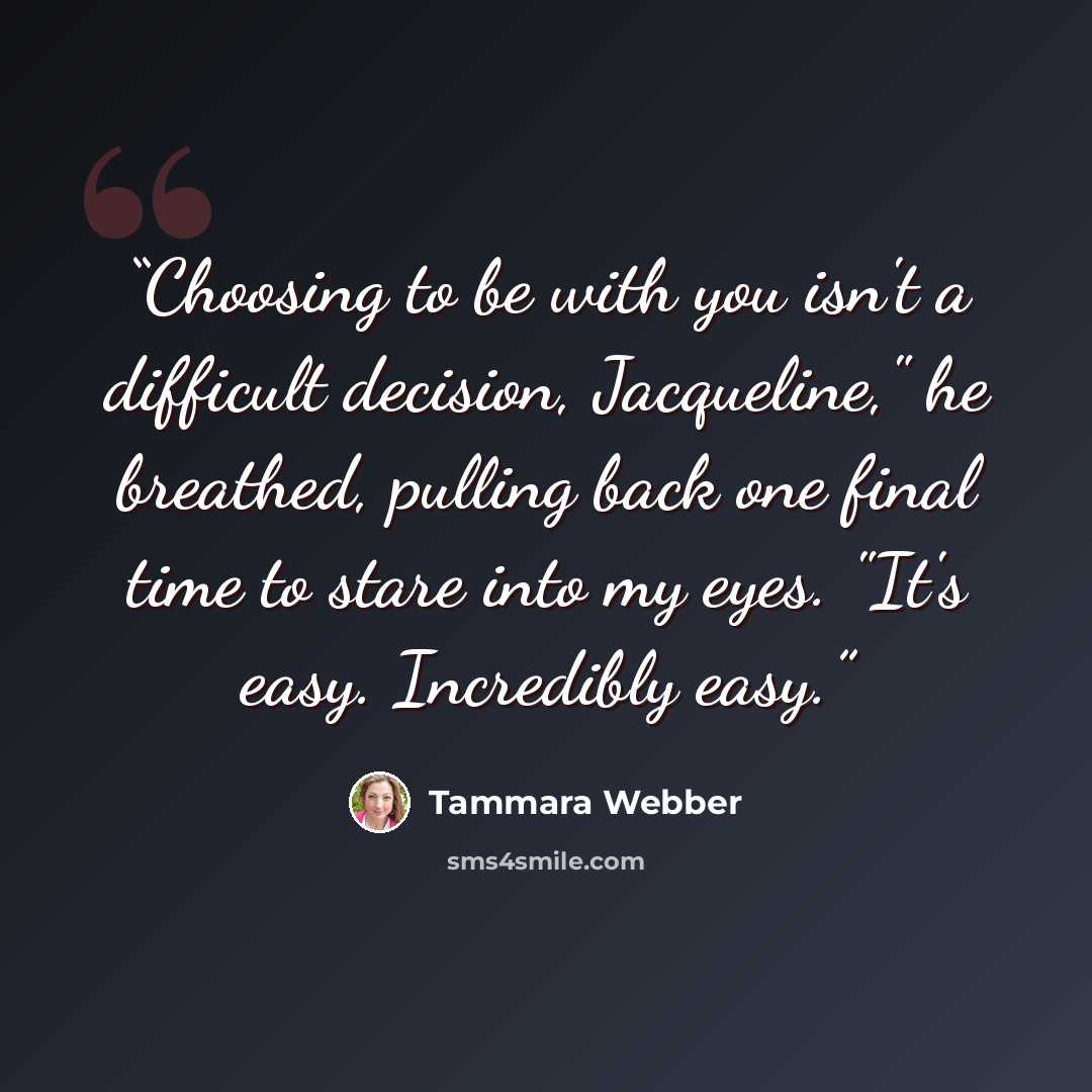 “Choosing to be with you isn't a difficult decision, Jacqueline," he breathed, pulling back one final time to stare into my eyes. "It's easy. Incredibly easy.” quote by Tammara Webber